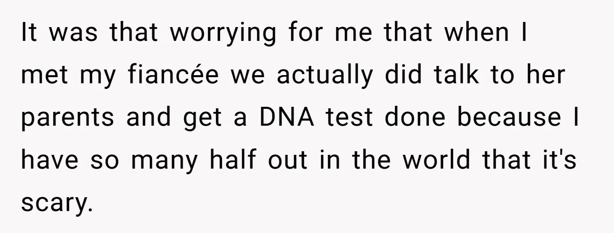 It was that worrying for me that when I met my fiancée we actually did talk to her parents and get a DNA test done because I have so many...