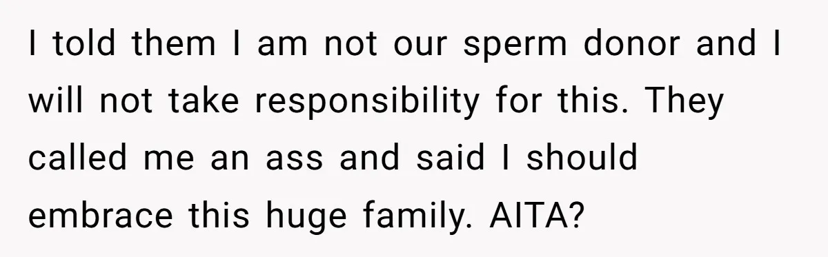 I told them I am not our sperm donor and I will not take responsibility for this. They called me an ass and said I should embrace this huge family....