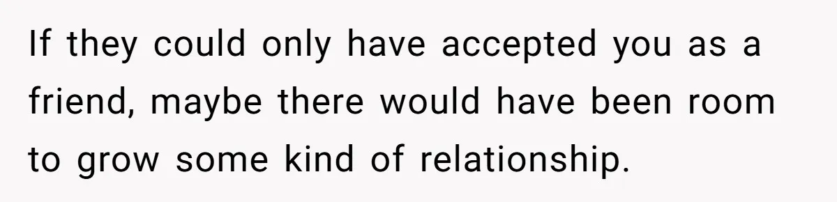 If they could only have accepted you as a friend, maybe there would have been room to grow some kind of relationship.