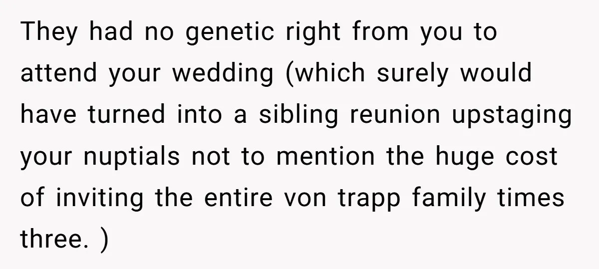 They had no genetic right from you to attend your wedding (which surely would have turned into a sibling reunion upstaging your nuptials not to mention the huge cost of...