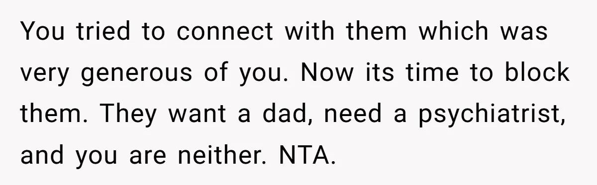 You tried to connect with them which was very generous of you. Now its time to block them. They want a dad, need a psychiatrist, and you are neither. NTA.