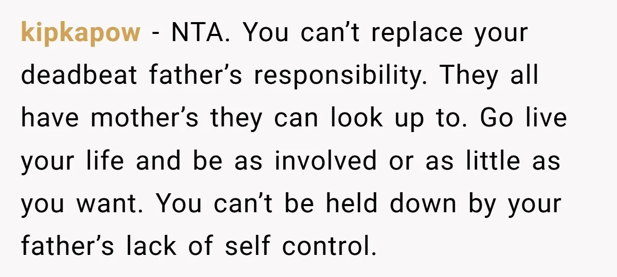 kipkapow − NTA. You can’t replace your deadbeat father’s responsibility. They all have mother’s they can look up to. Go live your life and be as involved or as little...