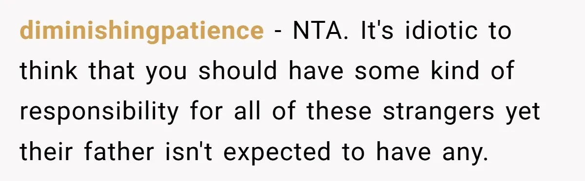 diminishingpatience − NTA. It's idiotic to think that you should have some kind of responsibility for all of these strangers yet their father isn't expected to have any.