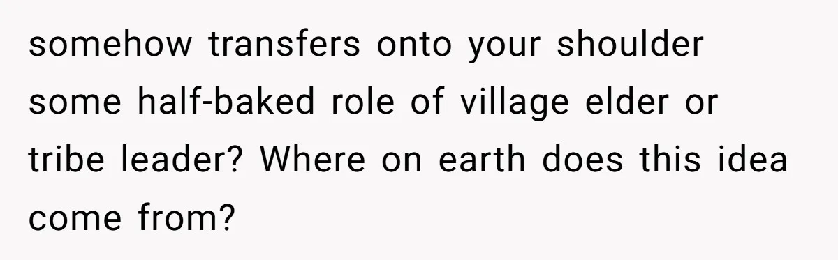 somehow transfers onto your shoulder some half-baked role of village elder or tribe leader? Where on earth does this idea come from?