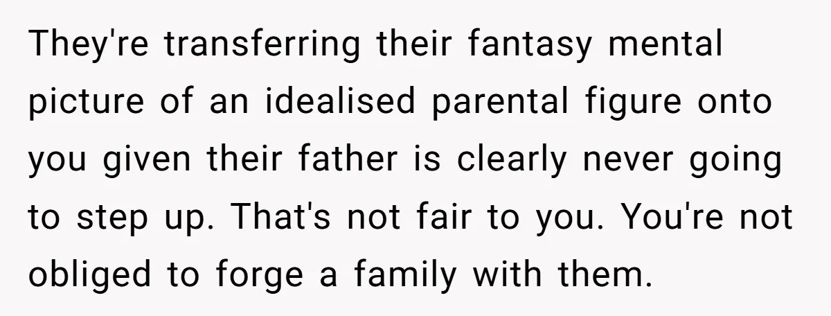 They're transferring their fantasy mental picture of an idealised parental figure onto you given their father is clearly never going to step up. That's not fair to you. You're not...