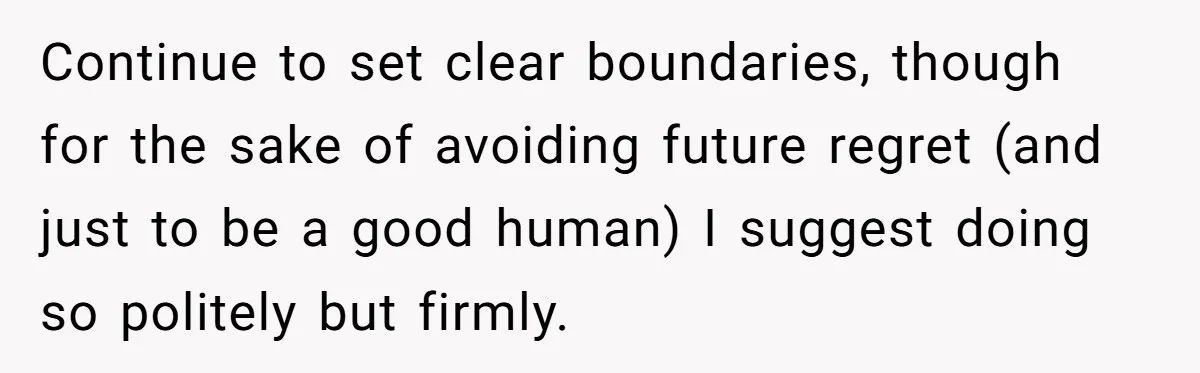 Continue to set clear boundaries, though for the sake of avoiding future regret (and just to be a good human) I suggest doing so politely but firmly.