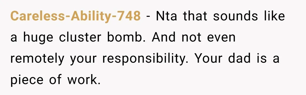 Careless-Ability-748 − Nta that sounds like a huge cluster bomb. And not even remotely your responsibility. Your dad is a piece of work.
