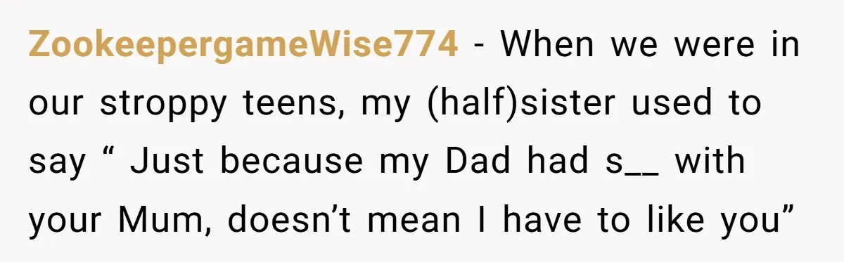 ZookeepergameWise774 − When we were in our stroppy teens, my (half)sister used to say “ Just because my Dad had s__ with your Mum, doesn’t mean I have to like...