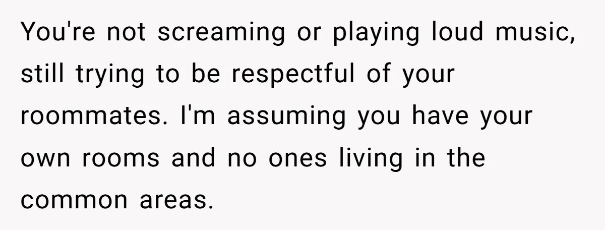 You're not screaming or playing loud music, still trying to be respectful of your roommates. I'm assuming you have your own rooms and no ones living in the common areas.
