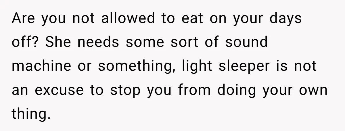 Are you not allowed to eat on your days off? She needs some sort of sound machine or something, light sleeper is not an excuse to stop you from doing...