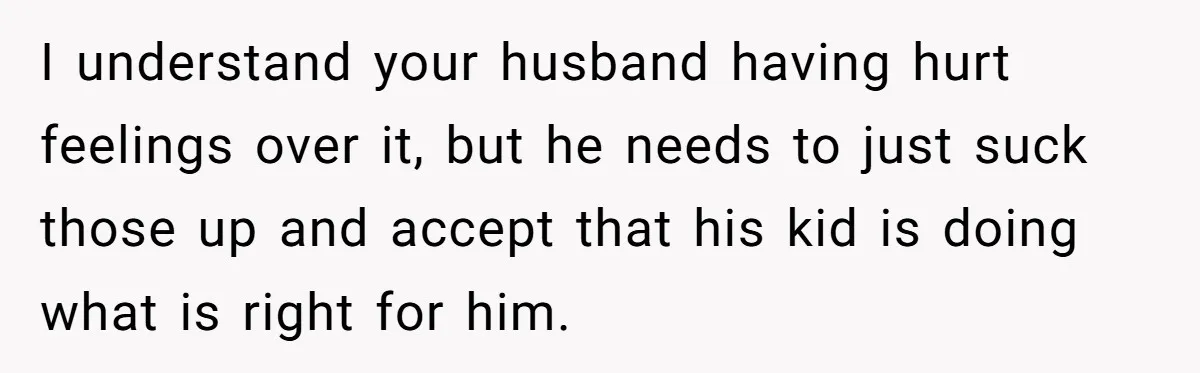I understand your husband having hurt feelings over it, but he needs to just suck those up and accept that his kid is doing what is right for him.