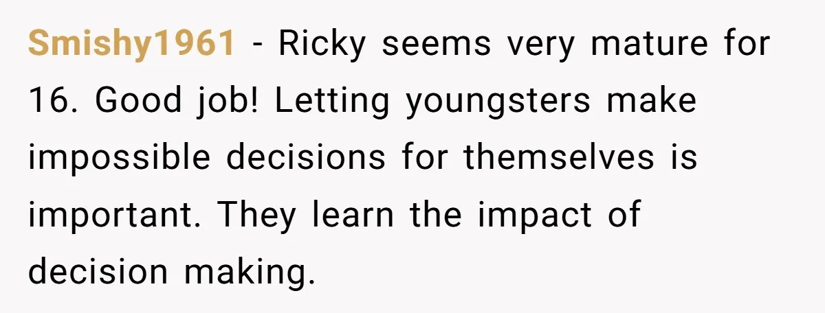 Smishy1961 − Ricky seems very mature for 16. Good job! Letting youngsters make impossible decisions for themselves is important. They learn the impact of decision making.
