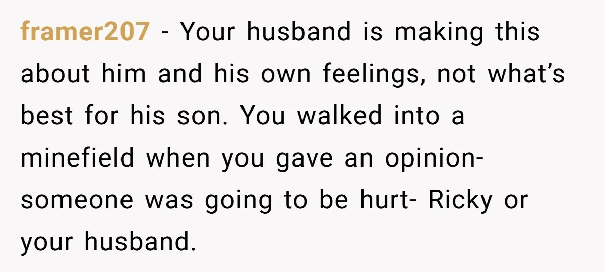 framer207 − Your husband is making this about him and his own feelings, not what’s best for his son. You walked into a minefield when you gave an opinion-someone was...