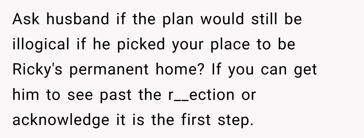 Ask husband if the plan would still be illogical if he picked your place to be Ricky's permanent home? If you can get him to see past the r__ection or...