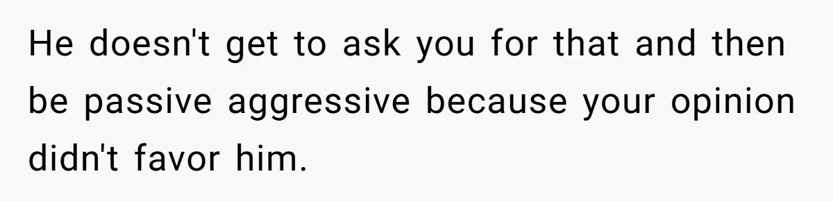 He doesn't get to ask you for that and then be passive aggressive because your opinion didn't favor him.