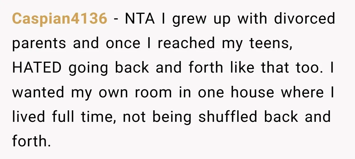 Caspian4136 − NTA I grew up with divorced parents and once I reached my teens, HATED going back and forth like that too. I wanted my own room in one...