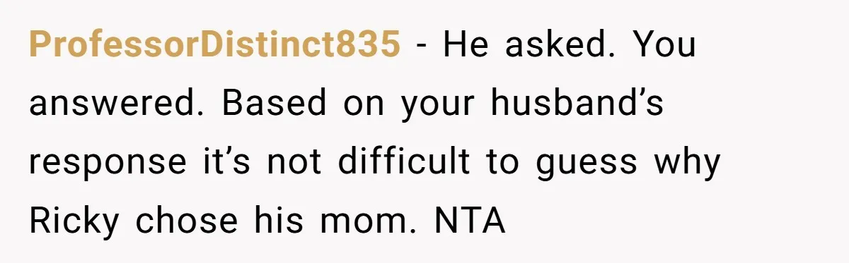 ProfessorDistinct835 − He asked. You answered. Based on your husband’s response it’s not difficult to guess why Ricky chose his mom. NTA