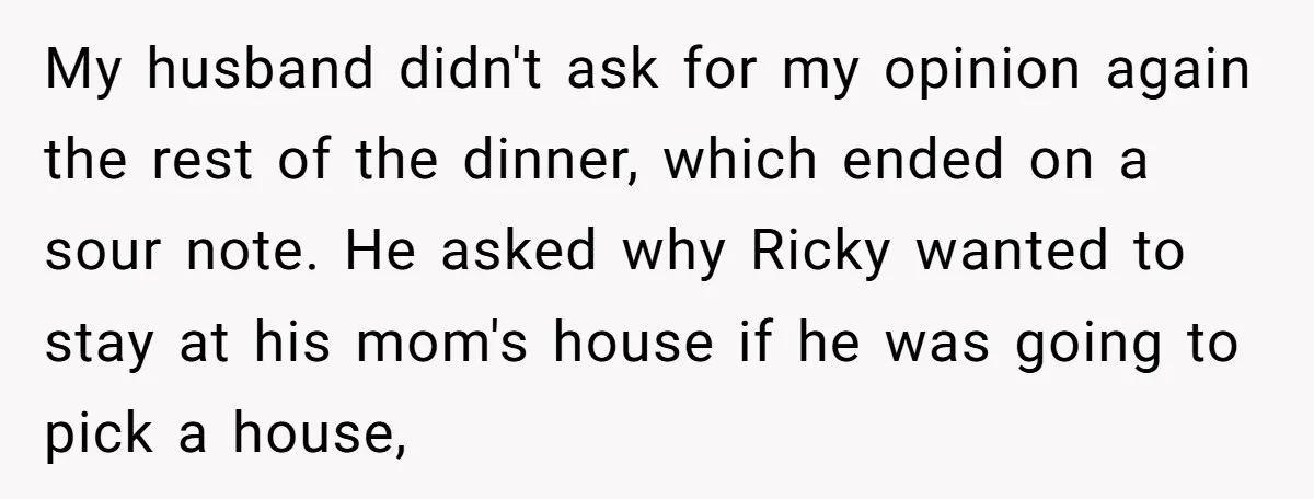 My husband didn't ask for my opinion again the rest of the dinner, which ended on a sour note. He asked why Ricky wanted to stay at his mom's house...