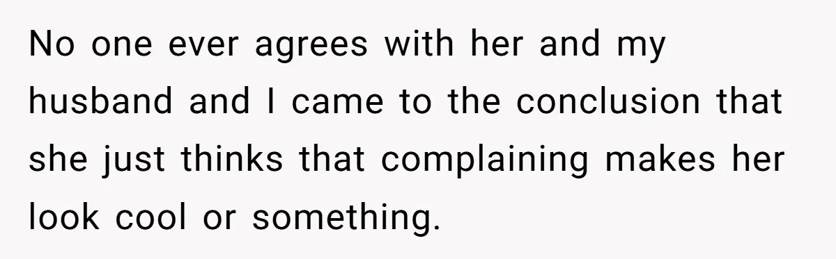No one ever agrees with her and my husband and I came to the conclusion that she just thinks that complaining makes her look cool or something.