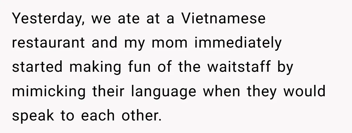 Yesterday, we ate at a Vietnamese restaurant and my mom immediately started making fun of the waitstaff by mimicking their language when they would speak to each other.