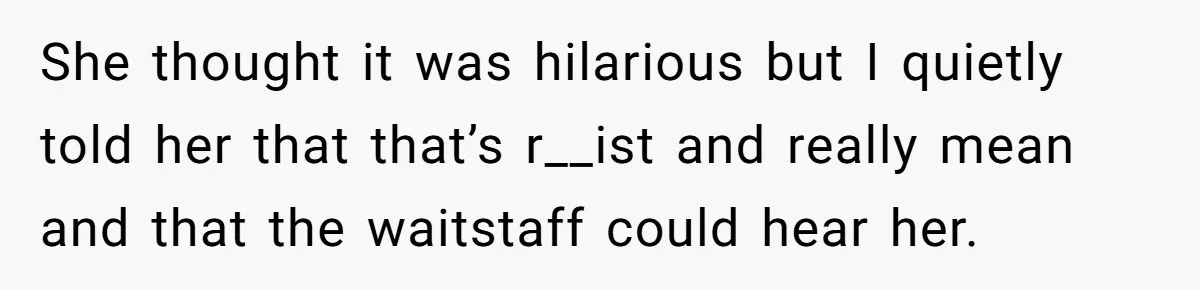 She thought it was hilarious but I quietly told her that that’s r__ist and really mean and that the waitstaff could hear her.