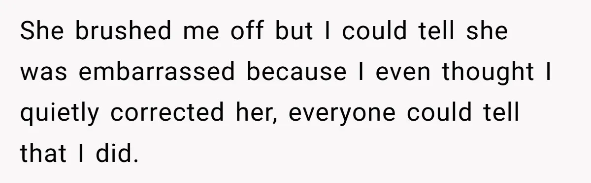 She brushed me off but I could tell she was embarrassed because I even thought I quietly corrected her, everyone could tell that I did.
