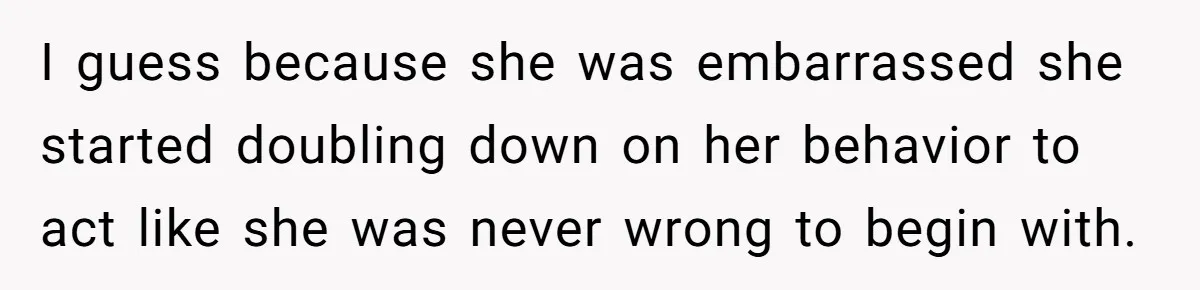 I guess because she was embarrassed she started doubling down on her behavior to act like she was never wrong to begin with.