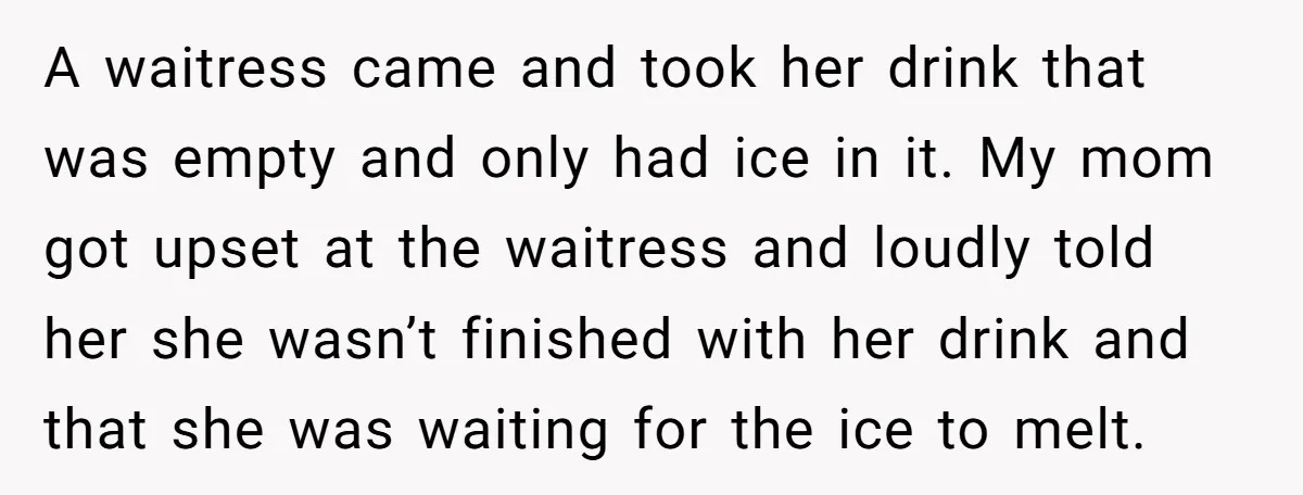 A waitress came and took her drink that was empty and only had ice in it. My mom got upset at the waitress and loudly told her she wasn’t finished...