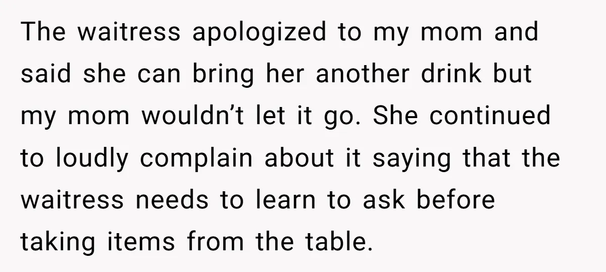 The waitress apologized to my mom and said she can bring her another drink but my mom wouldn’t let it go. She continued to loudly complain about it saying that...