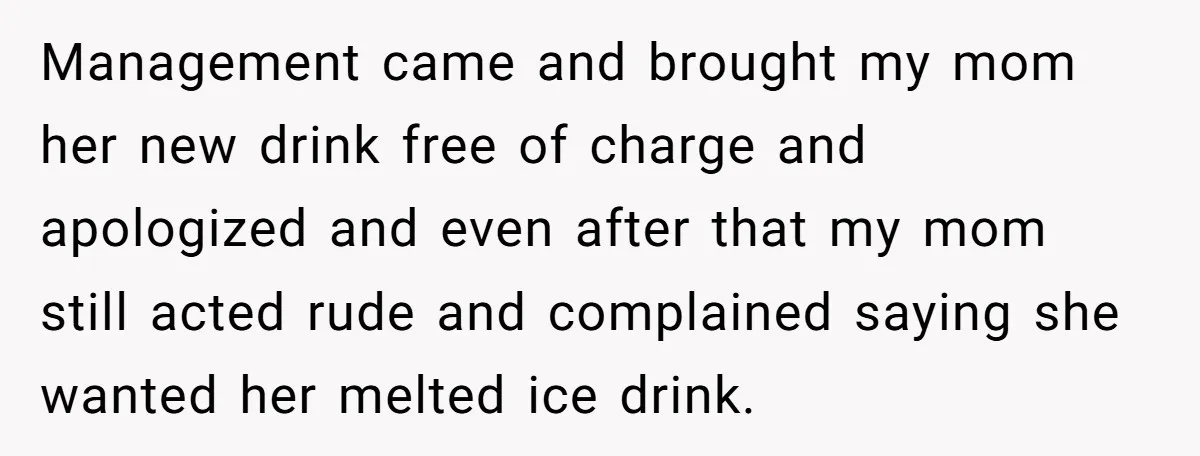 Management came and brought my mom her new drink free of charge and apologized and even after that my mom still acted rude and complained saying she wanted her melted...