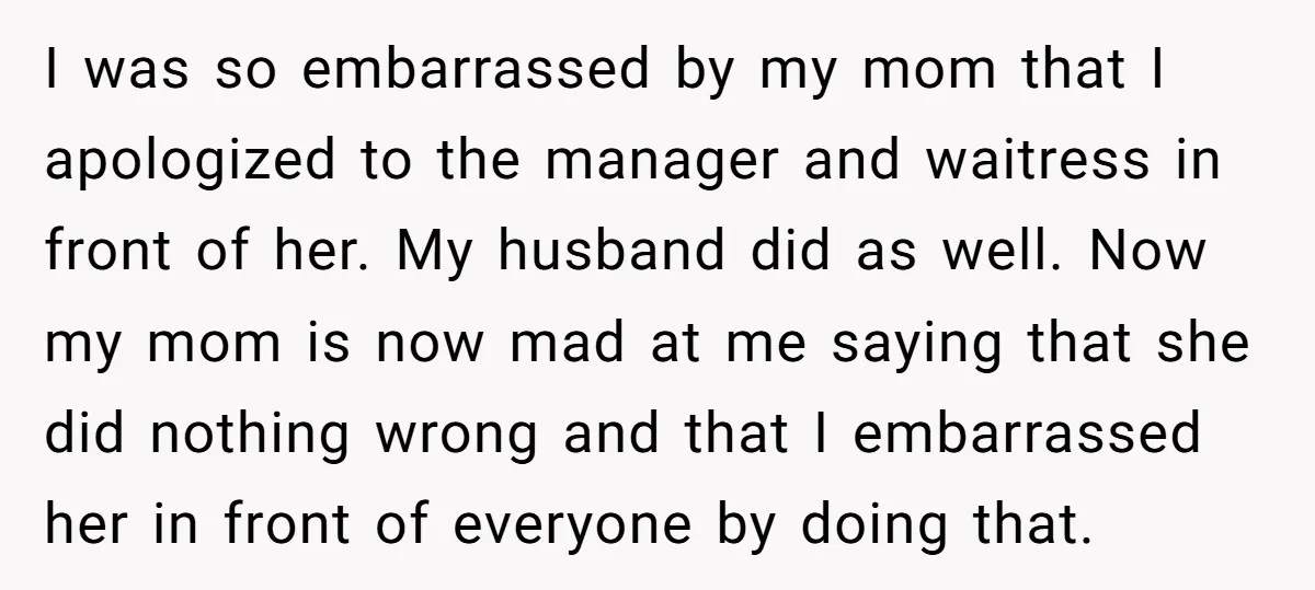 I was so embarrassed by my mom that I apologized to the manager and waitress in front of her. My husband did as well. Now my mom is now mad...