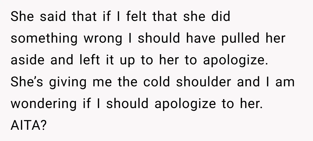She said that if I felt that she did something wrong I should have pulled her aside and left it up to her to apologize. She’s giving me the cold...