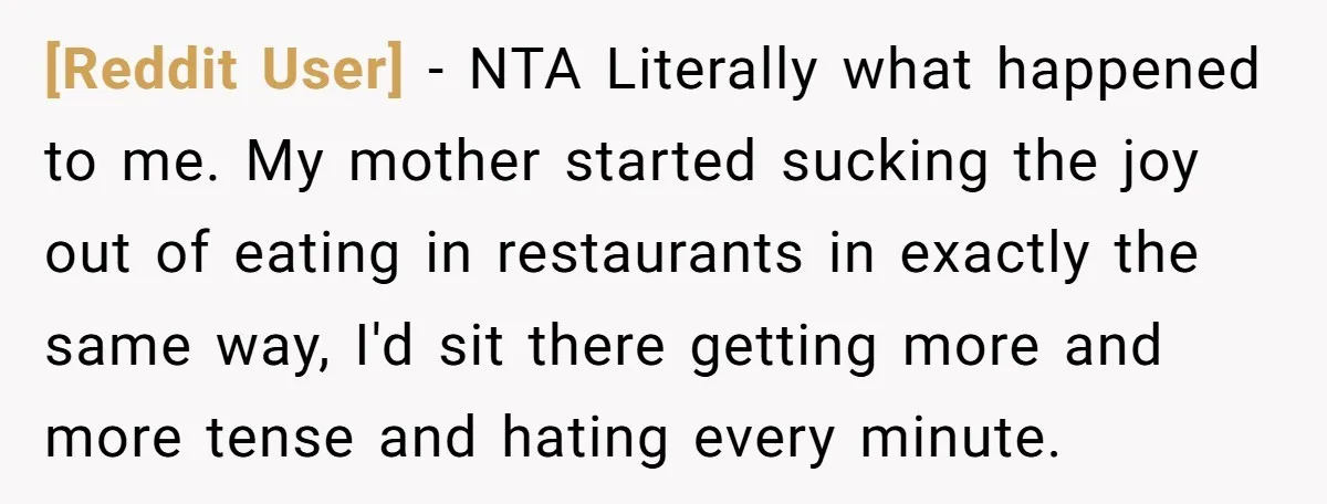 [Reddit User] − NTA Literally what happened to me. My mother started sucking the joy out of eating in restaurants in exactly the same way, I'd sit there getting more...