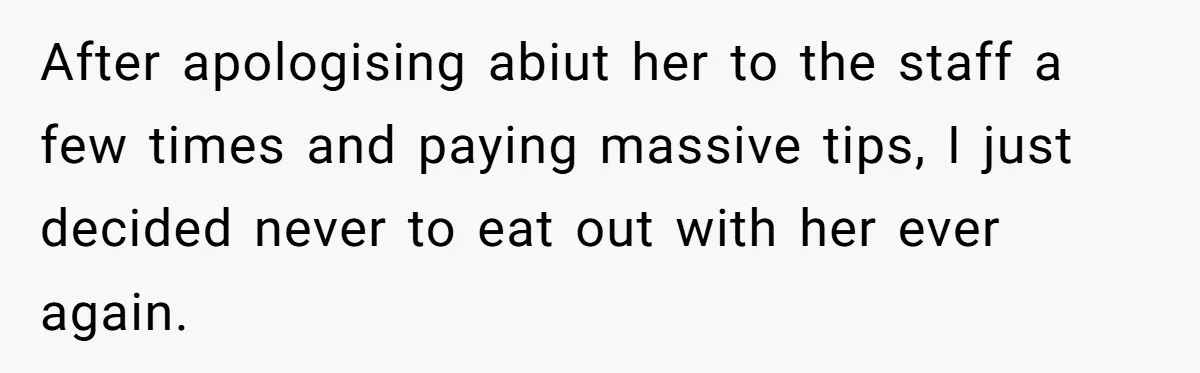 After apologising abiut her to the staff a few times and paying massive tips, I just decided never to eat out with her ever again.