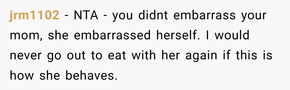 jrm1102 − NTA - you didnt embarrass your mom, she embarrassed herself. I would never go out to eat with her again if this is how she behaves.