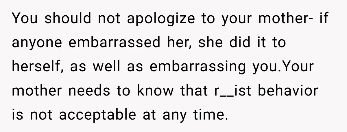 You should not apologize to your mother- if anyone embarrassed her, she did it to herself, as well as embarrassing you.Your mother needs to know that r__ist behavior is not...
