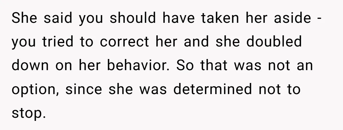 She said you should have taken her aside - you tried to correct her and she doubled down on her behavior. So that was not an option, since she was...