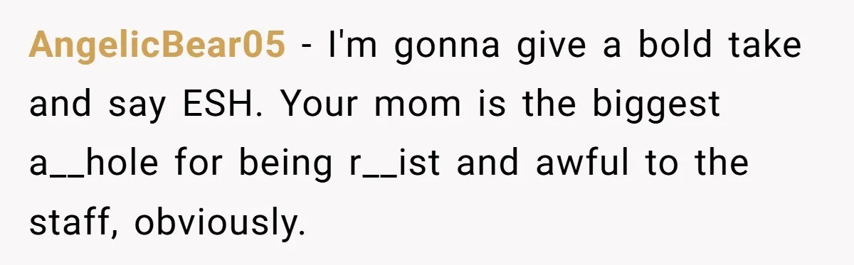 AngelicBear05 − I'm gonna give a bold take and say ESH. Your mom is the biggest a__hole for being r__ist and awful to the staff, obviously.