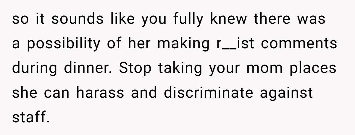 so it sounds like you fully knew there was a possibility of her making r__ist comments during dinner. Stop taking your mom places she can harass and discriminate against staff.