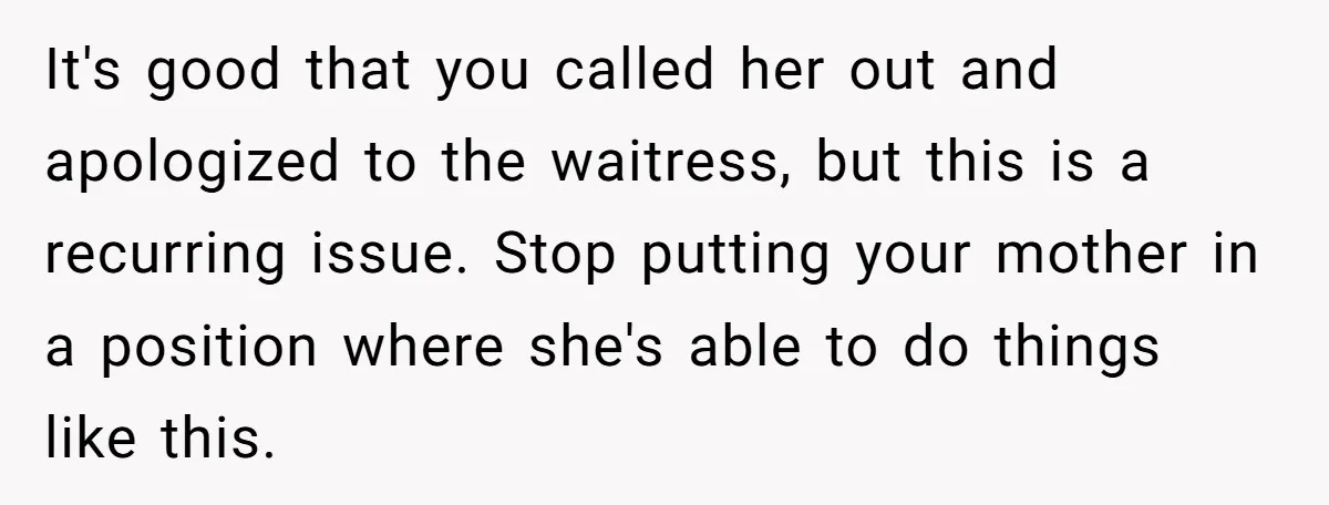 It's good that you called her out and apologized to the waitress, but this is a recurring issue. Stop putting your mother in a position where she's able to do...
