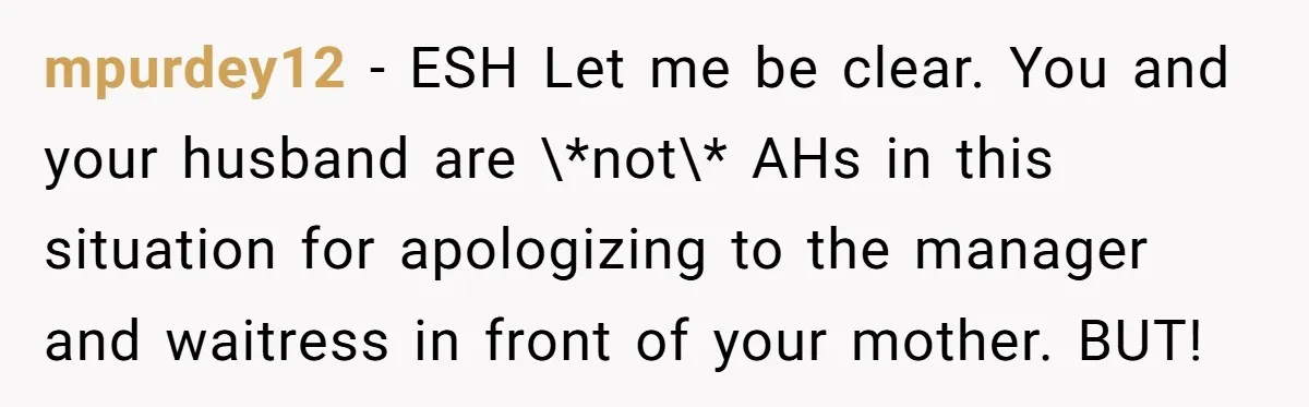 mpurdey12 − ESH Let me be clear. You and your husband are \*not\* AHs in this situation for apologizing to the manager and waitress in front of your mother. BUT!