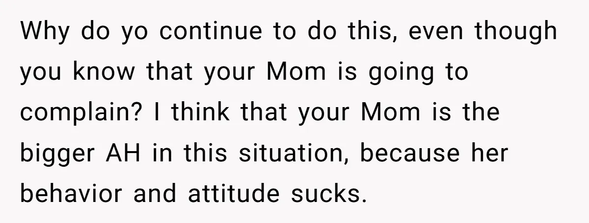 Why do yo continue to do this, even though you know that your Mom is going to complain? I think that your Mom is the bigger AH in this situation,...
