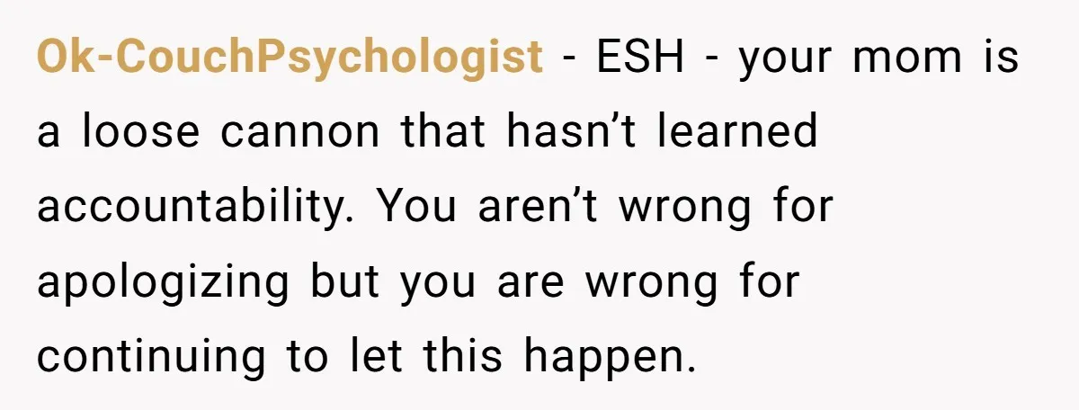 Ok-CouchPsychologist − ESH - your mom is a loose cannon that hasn’t learned accountability. You aren’t wrong for apologizing but you are wrong for continuing to let this happen.