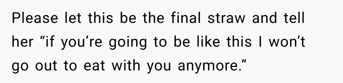 Please let this be the final straw and tell her “if you’re going to be like this I won’t go out to eat with you anymore.”