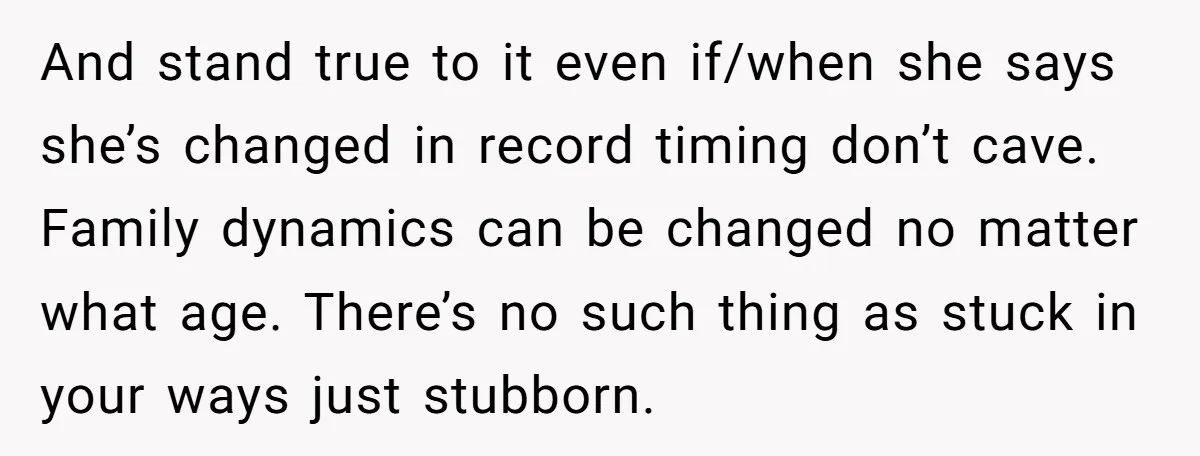 And stand true to it even if/when she says she’s changed in record timing don’t cave. Family dynamics can be changed no matter what age. There’s no such thing as...