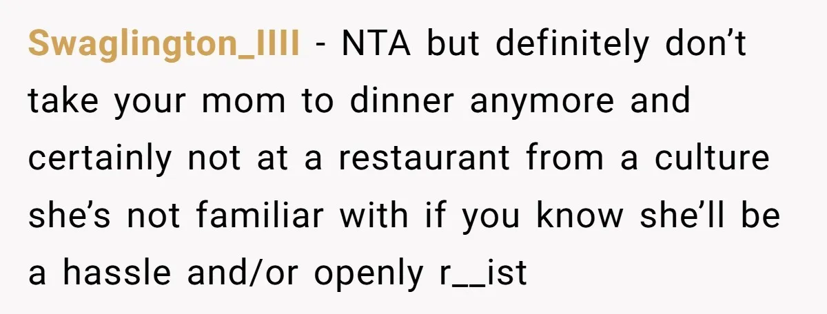 Swaglington_IIII − NTA but definitely don’t take your mom to dinner anymore and certainly not at a restaurant from a culture she’s not familiar with if you know she’ll be...