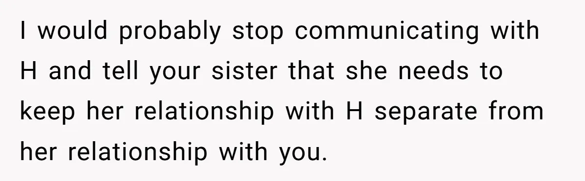 I would probably stop communicating with H and tell your sister that she needs to keep her relationship with H separate from her relationship with you.
