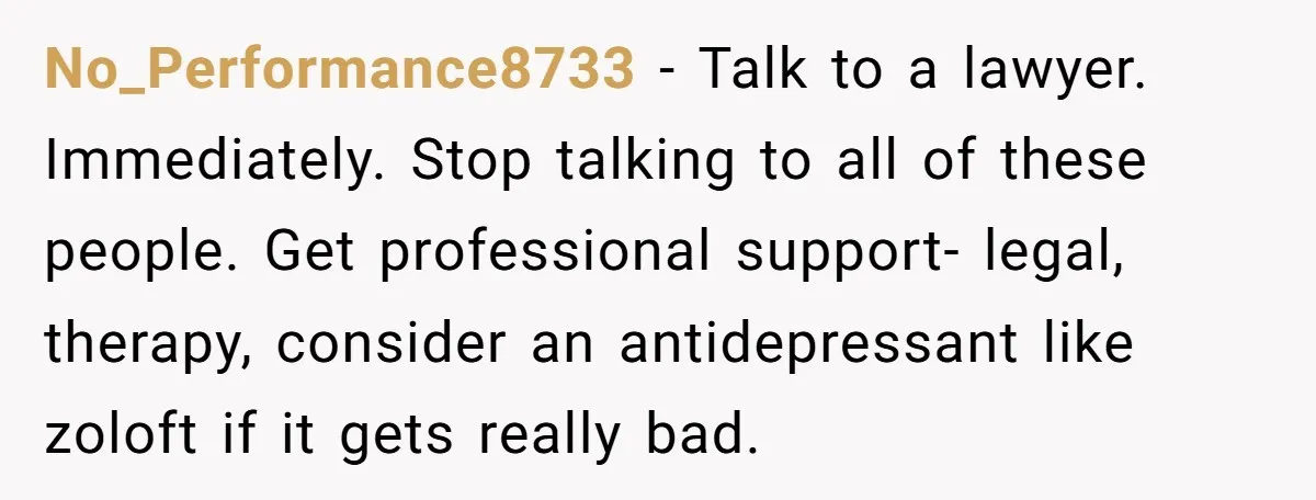 No_Performance8733 − Talk to a lawyer. Immediately. Stop talking to all of these people. Get professional support- legal, therapy, consider an antidepressant like zoloft if it gets really bad.