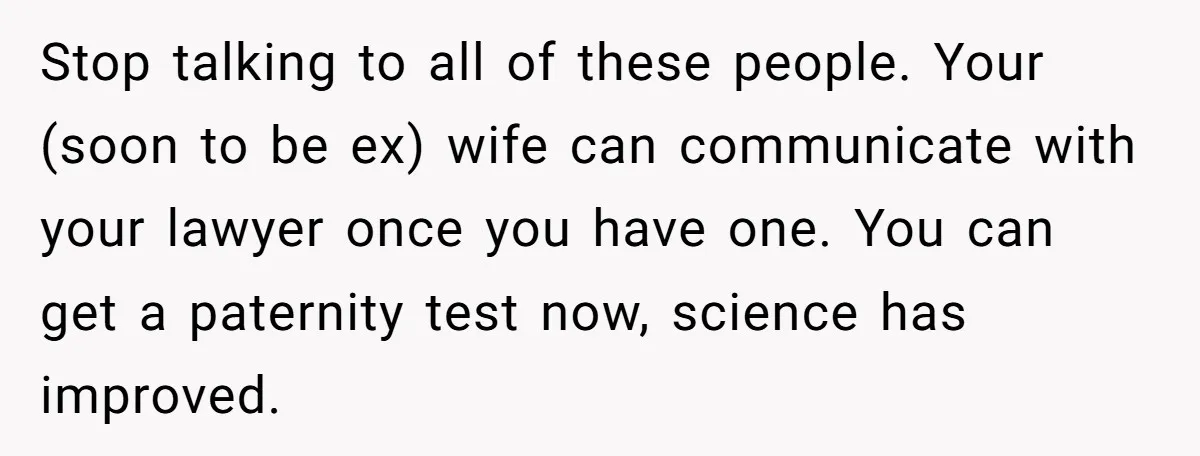 Stop talking to all of these people. Your (soon to be ex) wife can communicate with your lawyer once you have one. You can get a paternity test now, science...
