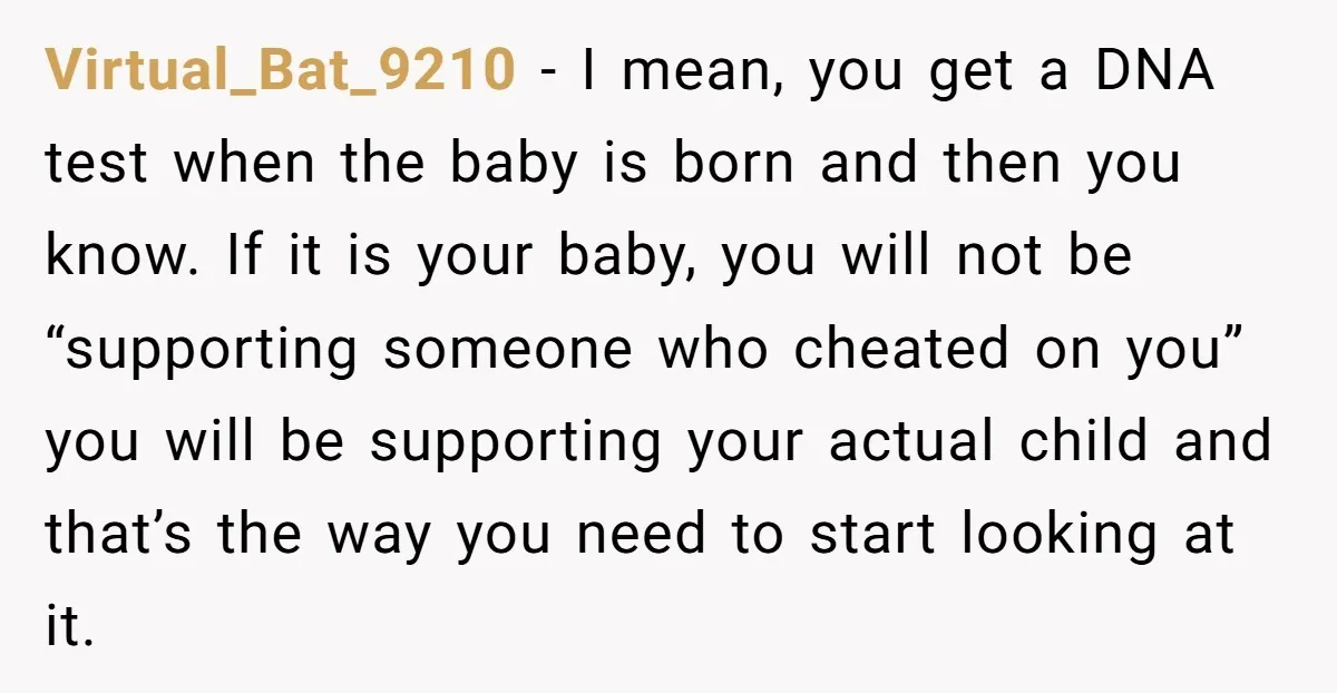 Virtual_Bat_9210 − I mean, you get a DNA test when the baby is born and then you know. If it is your baby, you will not be “supporting someone who...